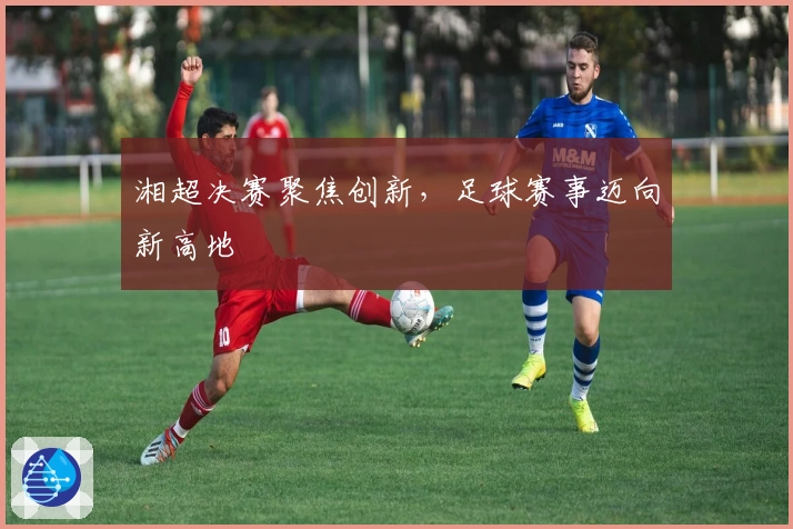 湘超决赛聚焦创新，足球赛事迈向新高地