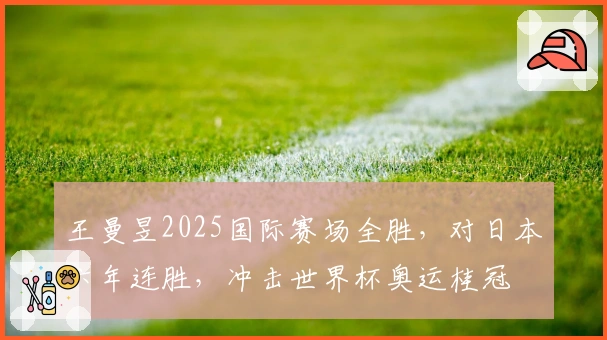 王曼昱2025国际赛场全胜，对日本六年连胜，冲击世界杯奥运桂冠