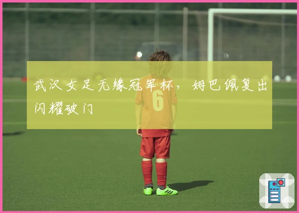 武汉女足无缘冠军杯，姆巴佩复出闪耀破门