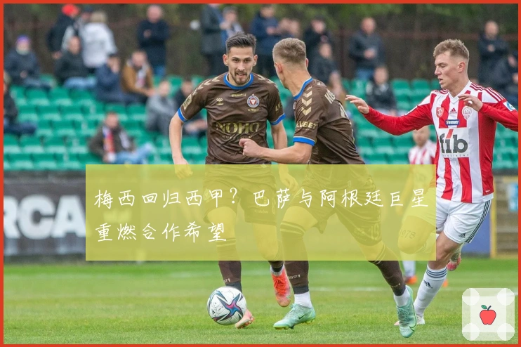 梅西回归西甲?巴萨与阿根廷巨星重燃合作希望