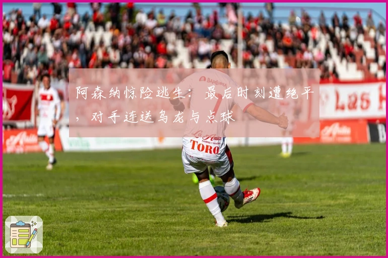 阿森纳惊险逃生：最后时刻遭绝平，对手连送乌龙与点球