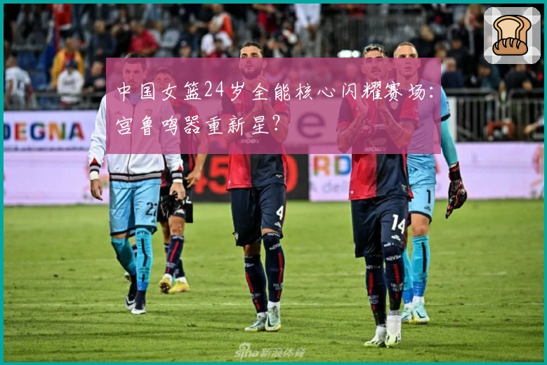 中国女篮24岁全能核心闪耀赛场：宫鲁鸣器重新星？