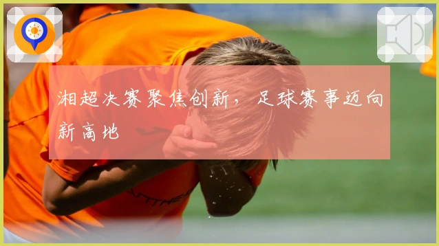湘超决赛聚焦创新，足球赛事迈向新高地