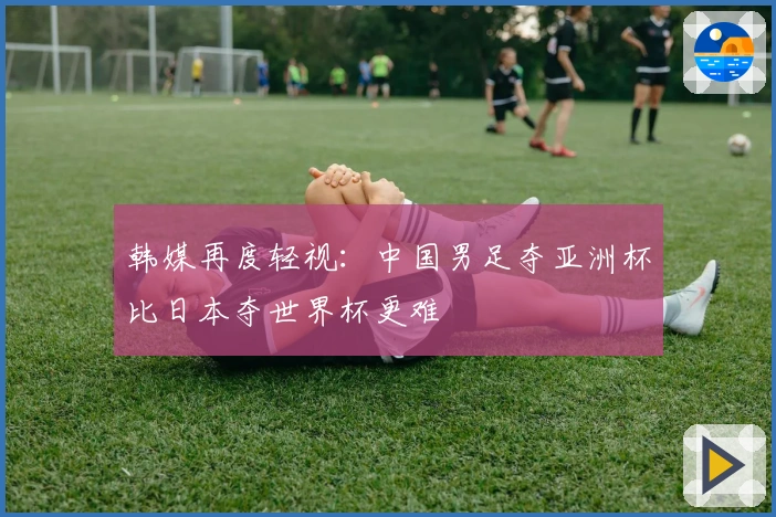 韩媒再度轻视：中国男足夺亚洲杯比日本夺世界杯更难