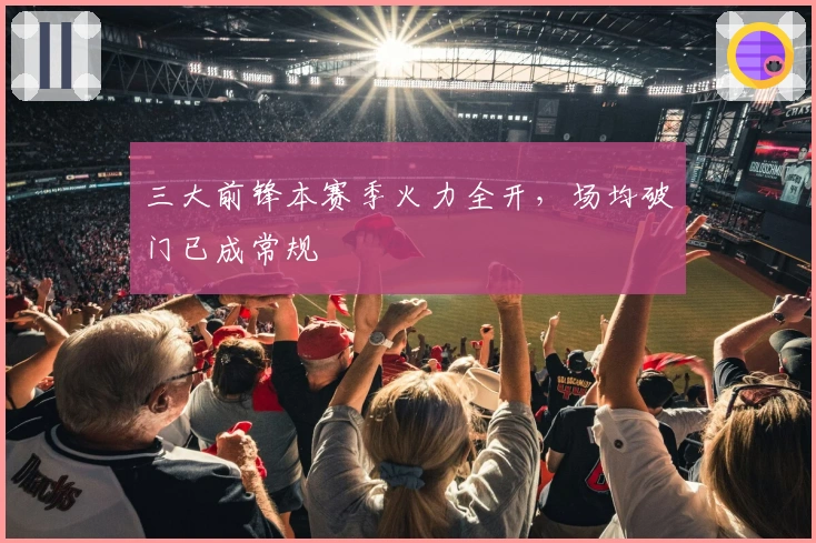 三大前锋本赛季火力全开，场均破门已成常规